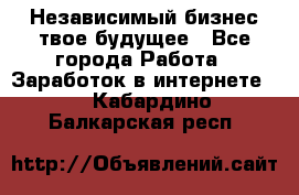 Независимый бизнес-твое будущее - Все города Работа » Заработок в интернете   . Кабардино-Балкарская респ.